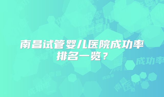 南昌试管婴儿医院成功率排名一览？