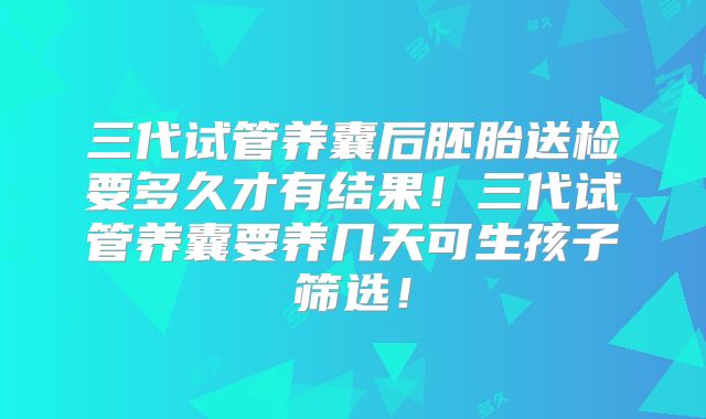 三代试管养囊后胚胎送检要多久才有结果！三代试管养囊要养几天可生孩子筛选！