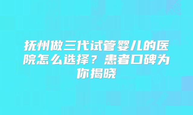 抚州做三代试管婴儿的医院怎么选择?患者口碑为你揭晓