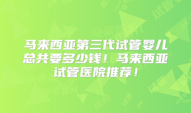 马来西亚第三代试管婴儿总共要多少钱！马来西亚试管医院推荐！