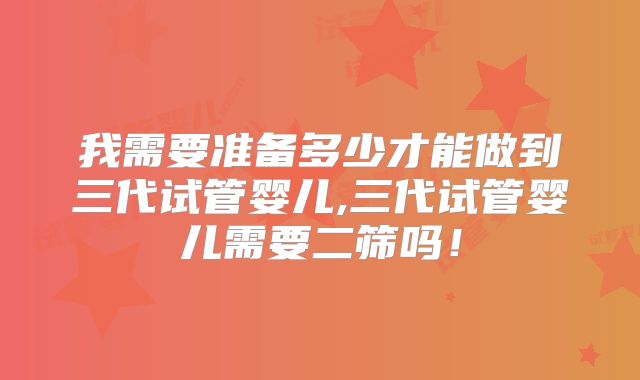 我需要准备多少才能做到三代试管婴儿,三代试管婴儿需要二筛吗！