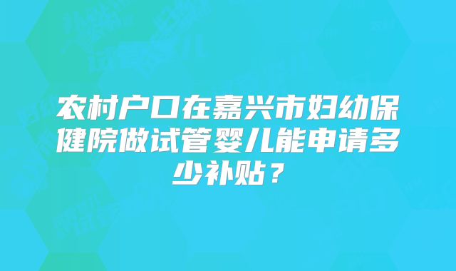 农村户口在嘉兴市妇幼保健院做试管婴儿能申请多少补贴？