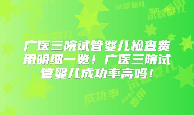 广医三院试管婴儿检查费用明细一览!广医三院试管婴儿成功率高吗!