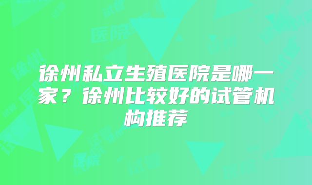 徐州私立生殖医院是哪一家？徐州比较好的试管机构推荐