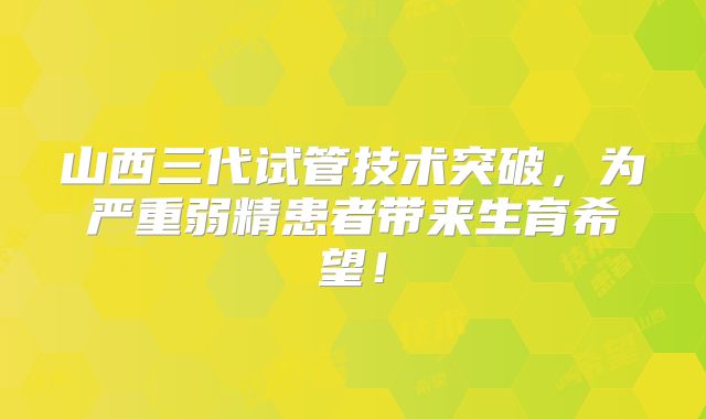 山西三代试管技术突破,为严重弱精患者带来生育希望!