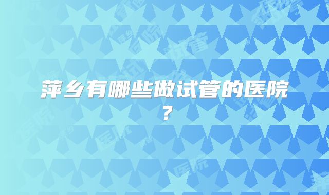 萍乡有哪些做试管的医院?