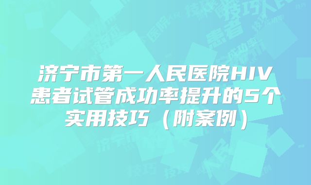 济宁市第一人民医院HIV患者试管成功率提升的5个实用技巧（附案例）