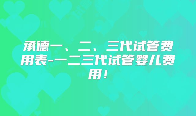 承德一、二、三代试管费用表-一二三代试管婴儿费用！