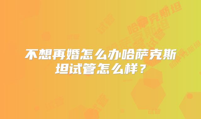 不想再婚怎么办哈萨克斯坦试管怎么样?