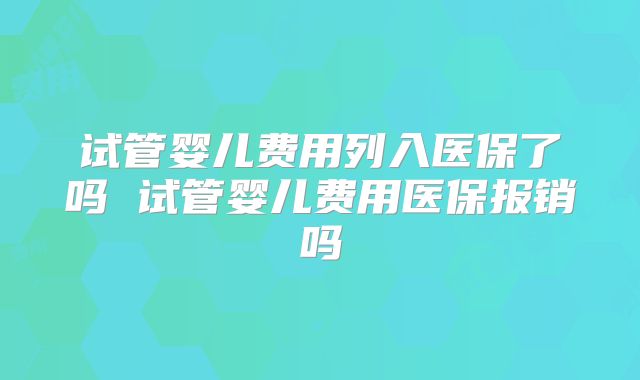 试管婴儿费用列入医保了吗 试管婴儿费用医保报销吗