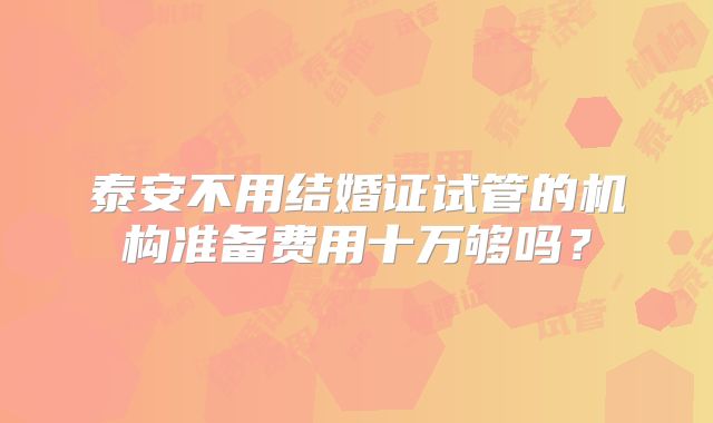 泰安不用结婚证试管的机构准备费用十万够吗？