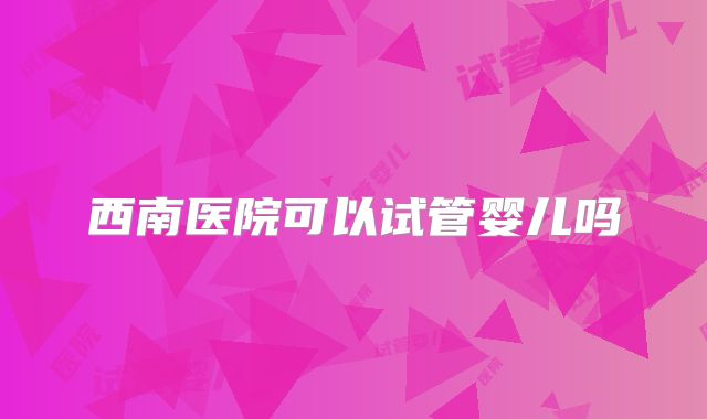 西南医院可以试管婴儿吗