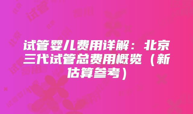 试管婴儿费用详解：北京三代试管总费用概览（新估算参考）