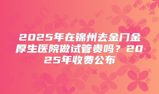 2025年在锦州去金门金厚生医院做试管贵吗？2025年收费公布
