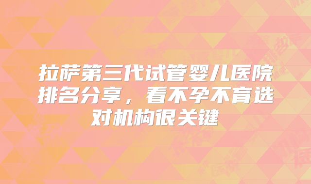 拉萨第三代试管婴儿医院排名分享，看不孕不育选对机构很关键