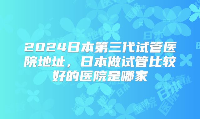 2024日本第三代试管医院地址，日本做试管比较好的医院是哪家