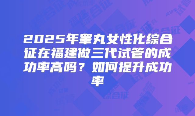 2025年睾丸女性化综合征在福建做三代试管的成功率高吗？如何提升成功率