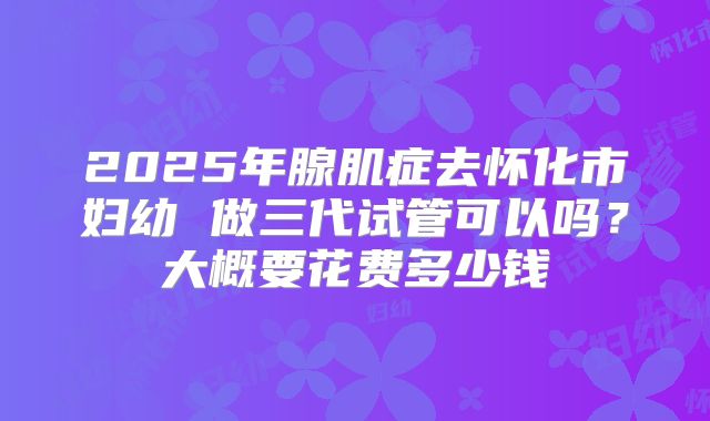 2025年腺肌症去怀化市妇幼 做三代试管可以吗？大概要花费多少钱