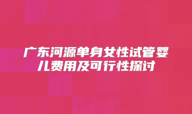 广东河源单身女性试管婴儿费用及可行性探讨