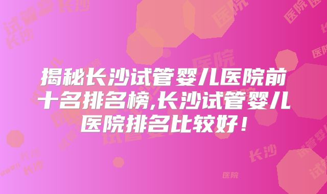 揭秘长沙试管婴儿医院前十名排名榜,长沙试管婴儿医院排名比较好！