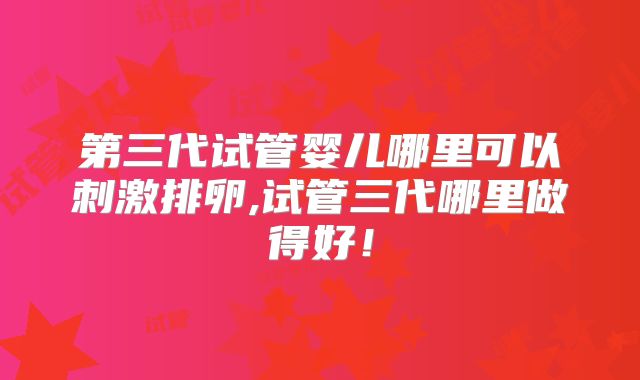 第三代试管婴儿哪里可以刺激排卵,试管三代哪里做得好！