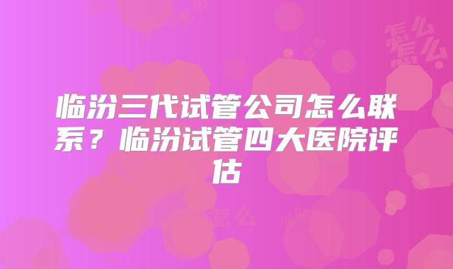 临汾三代试管公司怎么联系？临汾试管四大医院评估