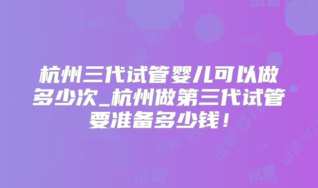 杭州三代试管婴儿可以做多少次_杭州做第三代试管要准备多少钱！