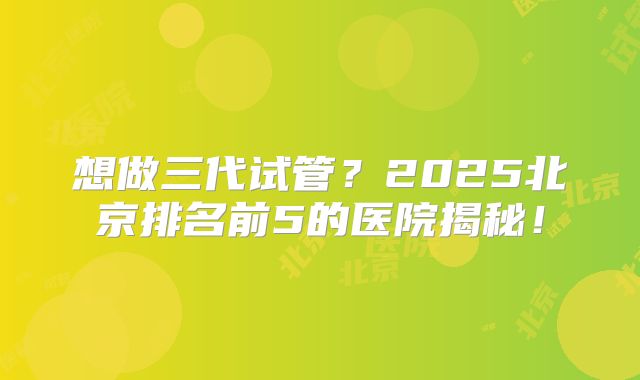 想做三代试管？2025北京排名前5的医院揭秘！