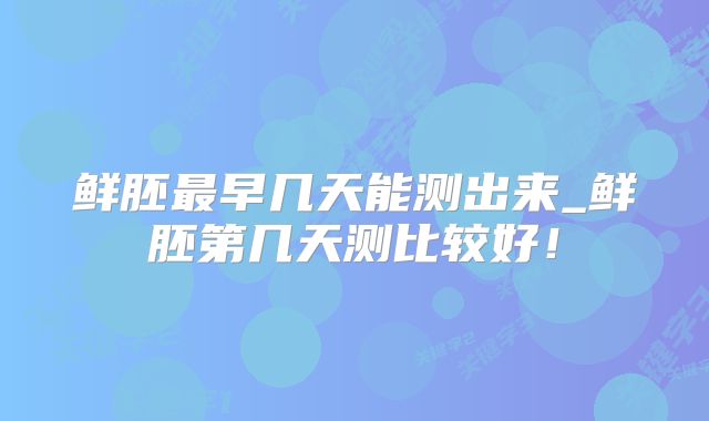 鲜胚最早几天能测出来_鲜胚第几天测比较好！