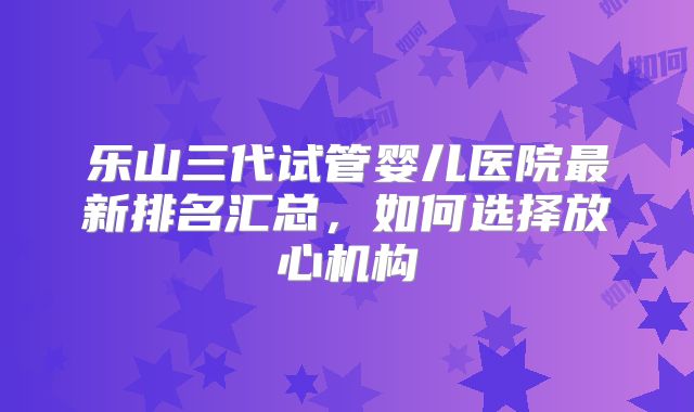 乐山三代试管婴儿医院最新排名汇总，如何选择放心机构