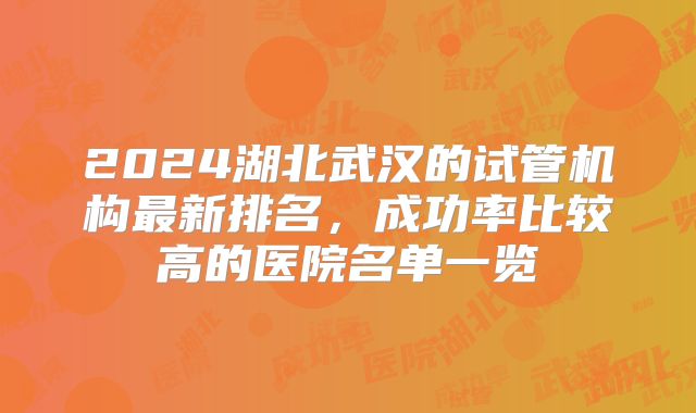 2024湖北武汉的试管机构最新排名,成功率比较高的医院名单一览