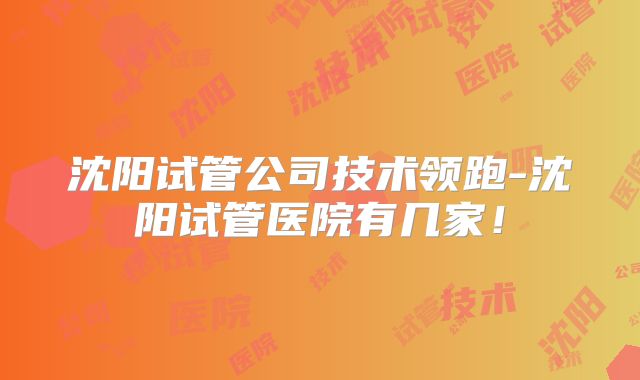 沈阳试管公司技术领跑-沈阳试管医院有几家！