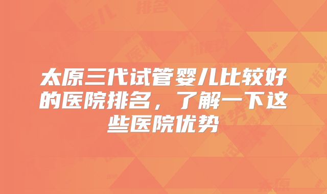 太原三代试管婴儿比较好的医院排名，了解一下这些医院优势