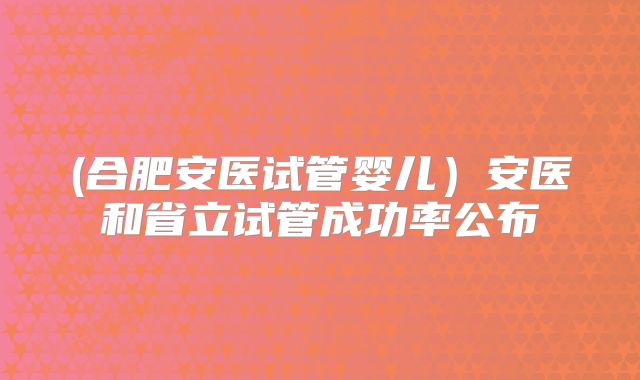 (合肥安医试管婴儿)安医和省立试管成功率公布