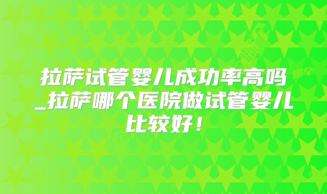 拉萨试管婴儿成功率高吗_拉萨哪个医院做试管婴儿比较好!