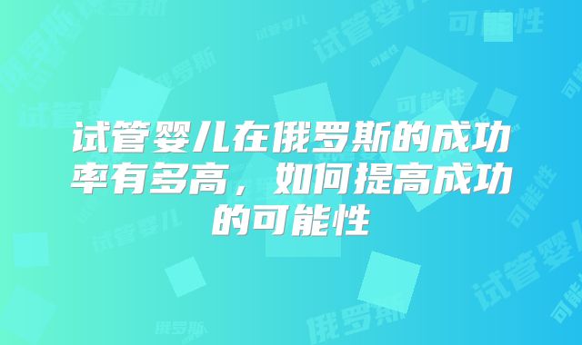 试管婴儿在俄罗斯的成功率有多高,如何提高成功的可能性