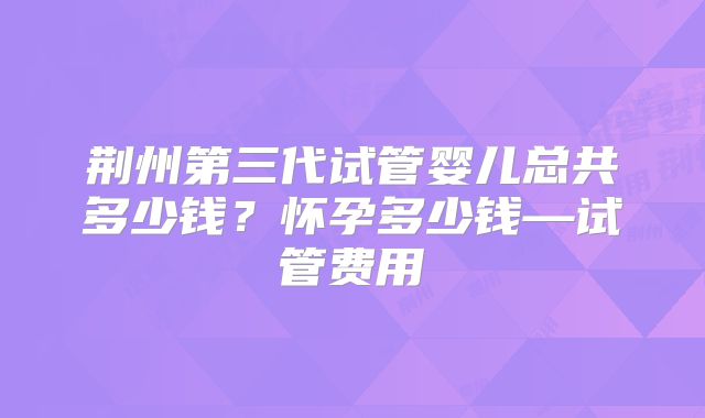荆州第三代试管婴儿总共多少钱？怀孕多少钱—试管费用