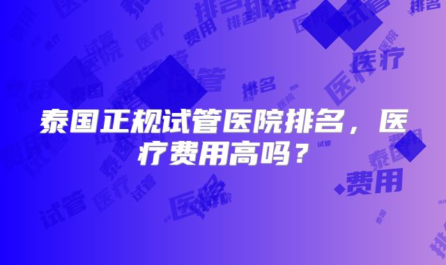 泰国正规试管医院排名，医疗费用高吗？