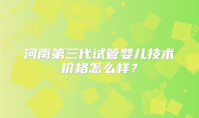 河南第三代试管婴儿技术价格怎么样？