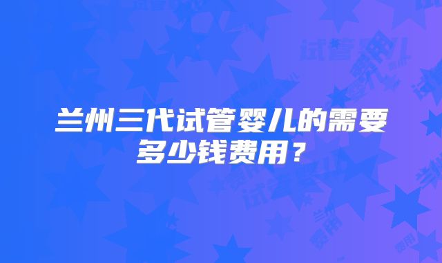 兰州三代试管婴儿的需要多少钱费用？