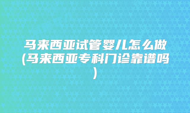 马来西亚试管婴儿怎么做(马来西亚专科门诊靠谱吗)
