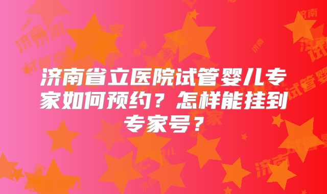 济南省立医院试管婴儿专家如何预约?怎样能挂到专家号?