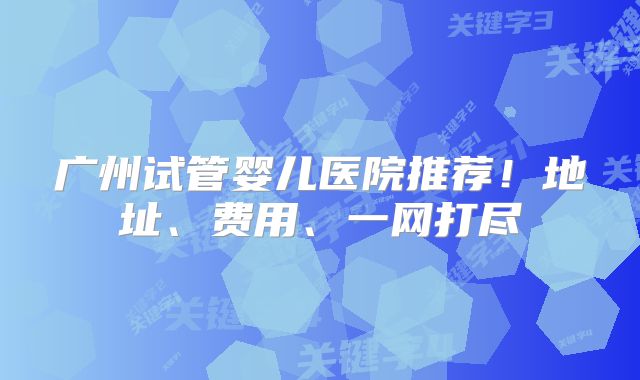 广州试管婴儿医院推荐！地址、费用、一网打尽