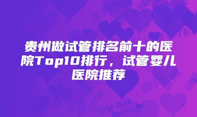 贵州做试管排名前十的医院Top10排行，试管婴儿医院推荐