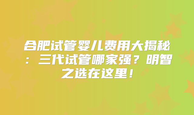 合肥试管婴儿费用大揭秘：三代试管哪家强？明智之选在这里！