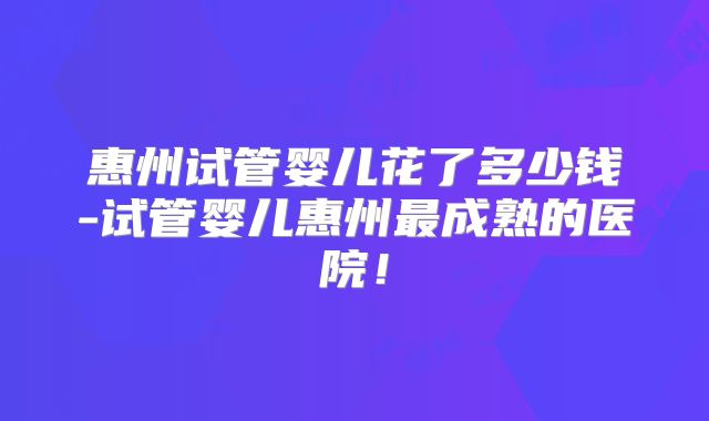 惠州试管婴儿花了多少钱-试管婴儿惠州最成熟的医院!