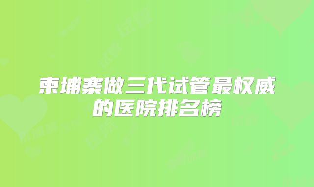 柬埔寨做三代试管最权威的医院排名榜