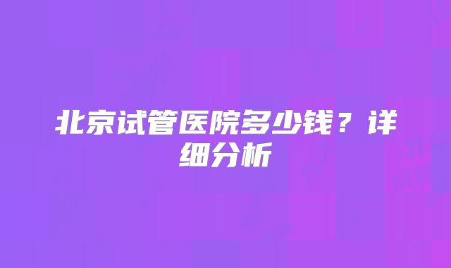 北京试管医院多少钱？详细分析