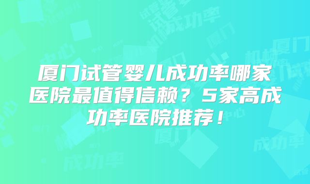 厦门试管婴儿成功率哪家医院最值得信赖?5家高成功率医院推荐!