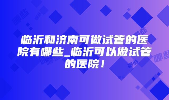 临沂和济南可做试管的医院有哪些_临沂可以做试管的医院!